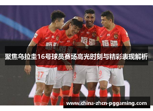 聚焦乌拉圭16号球员赛场高光时刻与精彩表现解析