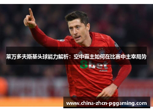 莱万多夫斯基头球能力解析:空中霸主如何在比赛中主宰局势 莱万多夫斯基头球能力解析:空中霸主如何在比赛中主宰局势