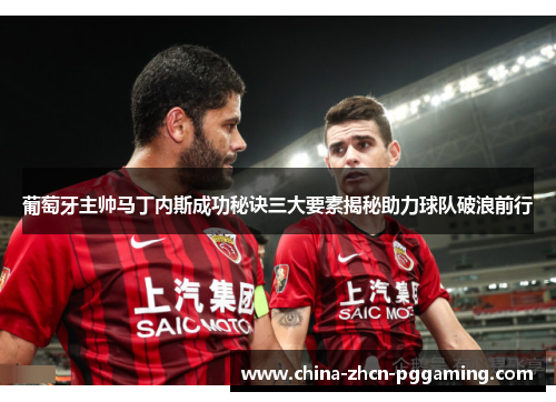 葡萄牙主帅马丁内斯成功秘诀三大要素揭秘助力球队破浪前行