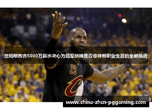 詹姆斯放弃5000万薪水决心为冠军拼搏是否意味着职业生涯的全新挑战 詹姆斯放弃5000万薪水决心为冠军拼搏是否意味着职业生涯的全新挑战