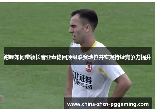 谢晖如何带领长春亚泰稳固顶级联赛地位并实现持续竞争力提升