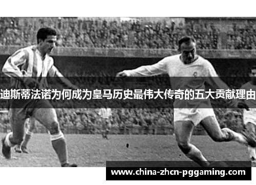 迪斯蒂法诺为何成为皇马历史最伟大传奇的五大贡献理由 迪斯蒂法诺为何成为皇马历史最伟大传奇的五大贡献理由