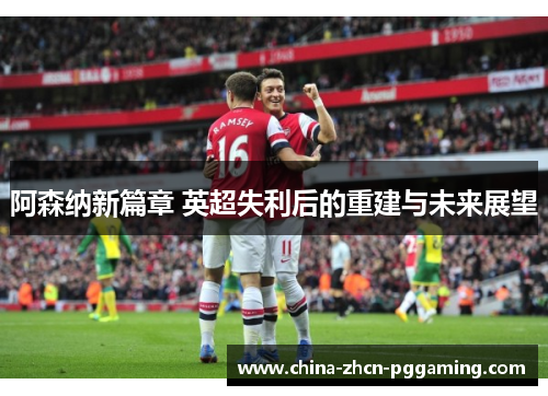 阿森纳新篇章 英超失利后的重建与未来展望 阿森纳新篇章 英超失利后的重建与未来展望