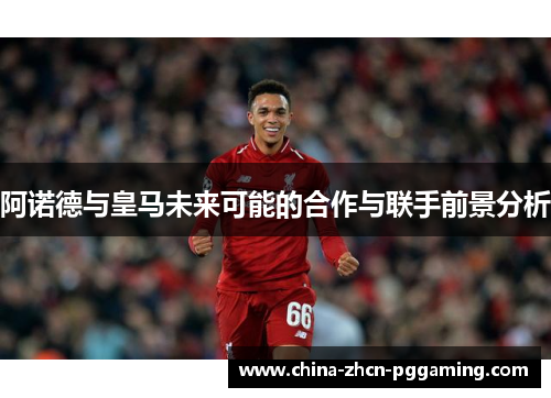 阿诺德与皇马未来可能的合作与联手前景分析