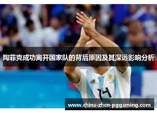 陶菲克成功离开国家队的背后原因及其深远影响分析