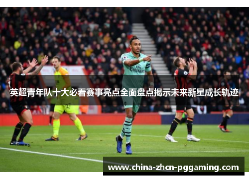 英超青年队十大必看赛事亮点全面盘点揭示未来新星成长轨迹