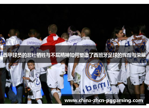 西甲球员的悲壮牺牲与不屈精神如何塑造了西班牙足球的辉煌与荣耀 西甲球员的悲壮牺牲与不屈精神如何塑造了西班牙足球的辉煌与荣耀