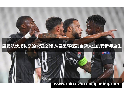 里昂队长托利索的蜕变之路 从巨星辉煌到全新人生的转折与重生