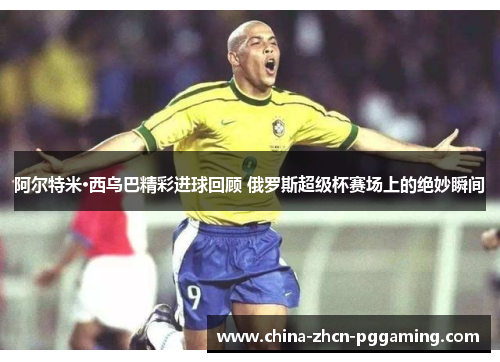 阿尔特米·西乌巴精彩进球回顾 俄罗斯超级杯赛场上的绝妙瞬间