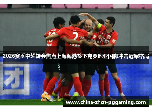 2026赛季中超转会焦点上海海港签下克罗地亚国脚冲击冠军格局