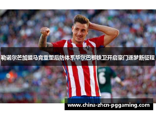勒诺尔芒加盟马竞重塑后防体系毕尔巴鄂铁卫开启豪门逐梦新征程 勒诺尔芒加盟马竞重塑后防体系毕尔巴鄂铁卫开启豪门逐梦新征程