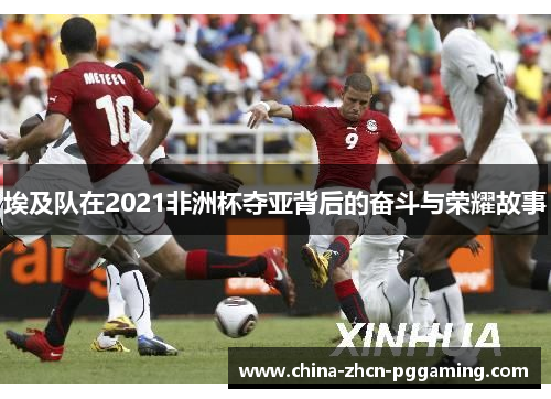 埃及队在2021非洲杯夺亚背后的奋斗与荣耀故事