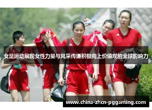 女足运动展现女性力量与风采传递积极向上价值观的全球影响力