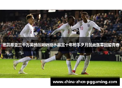 恩凯蒂亚三千万英镑压哨转投水晶宫十年枪手岁月就此落幕回望青春