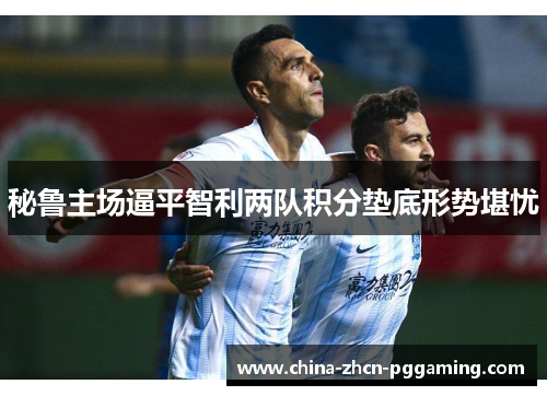 秘鲁主场逼平智利两队积分垫底形势堪忧 秘鲁主场逼平智利两队积分垫底形势堪忧