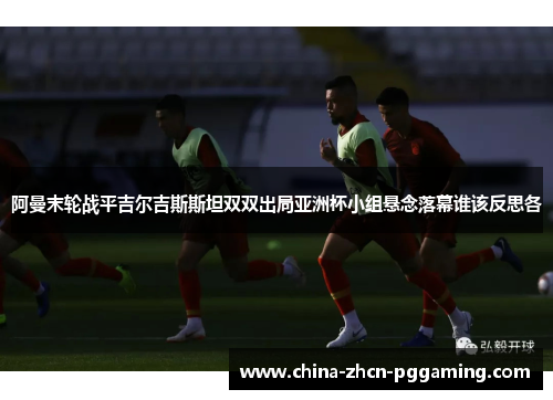 阿曼末轮战平吉尔吉斯斯坦双双出局亚洲杯小组悬念落幕谁该反思各 阿曼末轮战平吉尔吉斯斯坦双双出局亚洲杯小组悬念落幕谁该反思各