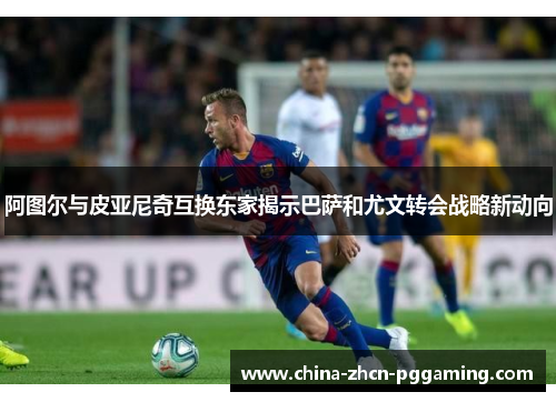 阿图尔与皮亚尼奇互换东家揭示巴萨和尤文转会战略新动向 阿图尔与皮亚尼奇互换东家揭示巴萨和尤文转会战略新动向