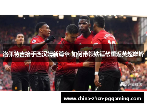 洛佩特吉接手西汉姆新篇章 如何带领铁锤帮重返英超巅峰 洛佩特吉接手西汉姆新篇章 如何带领铁锤帮重返英超巅峰
